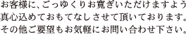 お客様に、ごっゆくりお寛ぎいただけますよう真心込めておもてなしさせて頂いております。その他ご要望もお気軽にお問い合わせ下さい。