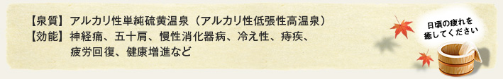 【泉質】アルカリ性単純硫黄温泉（アルカリ性低張性高温泉）【効能】神経痛、五十肩、慢性消化器病、冷え性、痔疾、疲労回復、健康増進など